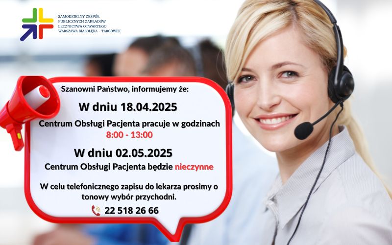 Szanowni Państwo, informujemy że: w dniu 18 kwietnia 2025 Centrum Obsługi Pacjenta pracuje w godzinach od 8:00 do 13:00. W dniu 2 maja 2025 Centrum Obsługi Pacjenta będzie nieczynne. W celu telefonicznego zapisu do lekarza prosimy o tonowy wybór przychodni.
