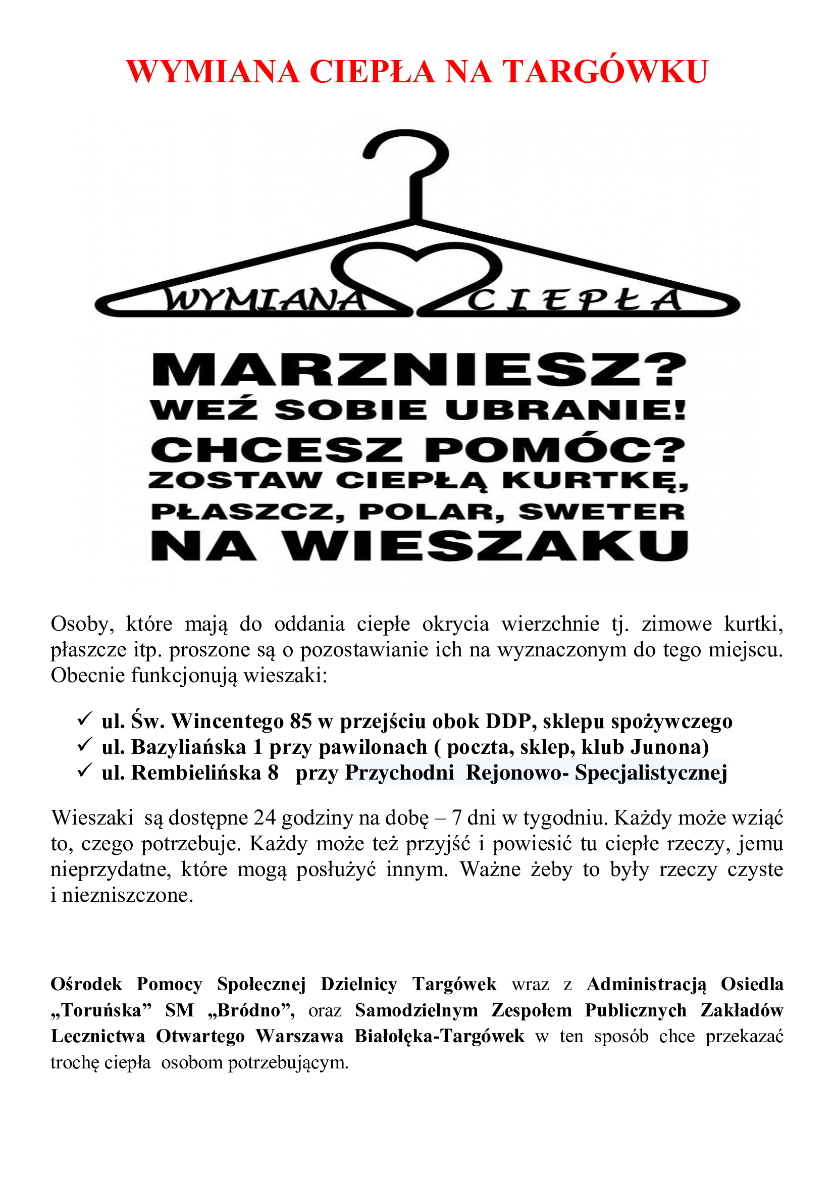 wymiana-ciepła-3 Podziel się ciepłem na Targówku!<br />
Zima zbliża się wielkimi krokami, a my razem możemy pomóc osobom potrzebującym.<br />
Jeśli masz w domu ciepłe okrycia wierzchnie – kurtki, płaszcze, swetry, czapki czy szaliki – których już nie używasz, zostaw je na jednym z wieszaków działających na Targówku.<br />
Miejsca, gdzie możesz zostawić lub zabrać ubrania:<br />
1. ul. Rembielińska 8 – przy Przychodni Rejonowo-Specjalistycznej<br />
2. ul. Św. Wincentego 85 – w przejściu obok DDP i sklepu spożywczego<br />
3. ul. Bazyliańska 1 – przy pawilonach (poczta, sklep, klub Junona)<br />
Wieszaki są dostępne 24 godziny na dobę, 7 dni w tygodniu.<br />
Każdy może wziąć to, czego potrzebuje, i każdy może przynieść coś, czym chce się podzielić.<br />
Prosimy tylko, by ubrania były czyste i w dobrym stanie.<br />
Inicjatywa realizowana przez:<br />
Ośrodek Pomocy Społecznej Dzielnicy Targówek,<br />
Administrację Osiedla „Toruńska” SM „Bródno”,<br />
oraz Samodzielny Zespół Publicznych Zakładów Lecznictwa Otwartego Warszawa Białołęka-Targówek.<br />
Razem możemy przekazać trochę ciepła tym, którzy go najbardziej potrzebują.